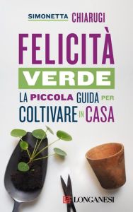 FELICITÀ VERDE - Piccola guida per coltivare in casa di Simonetta Chiarugi